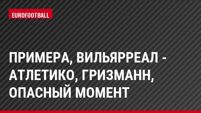 Примера, Вильярреал - Атлетико, Гризманн, Опасный момент