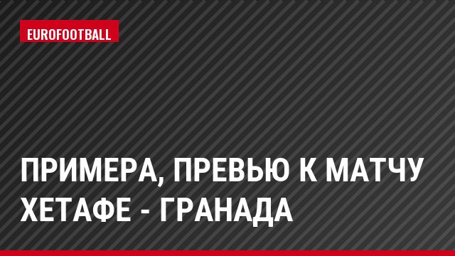 Примера, Превью к матчу Хетафе - Гранада