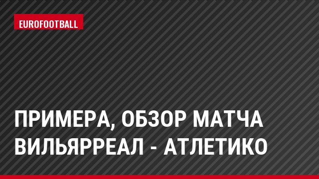 Примера, Обзор матча Вильярреал - Атлетико