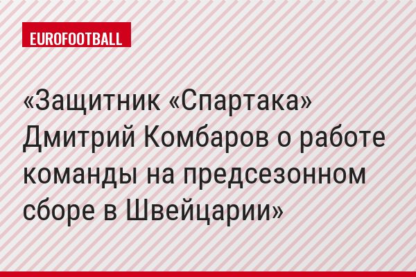 Защитник «Спартака» Дмитрий Комбаров о работе команды на предсезонном сборе в Швейцарии