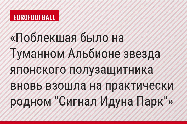 Поблекшая было на Туманном Альбионе звезда японского полузащитника вновь взошла на практически родном "Сигнал Идуна Парк"