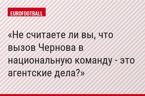 Не считаете ли вы, что вызов Чернова в национальную команду - это агентские дела?