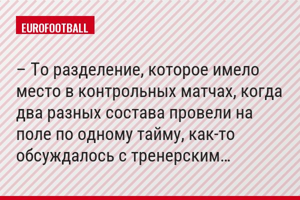 – То разделение, которое имело место в контрольных матчах, когда два разных состава провели на поле по одному тайму, как-то обсуждалось с тренерским…