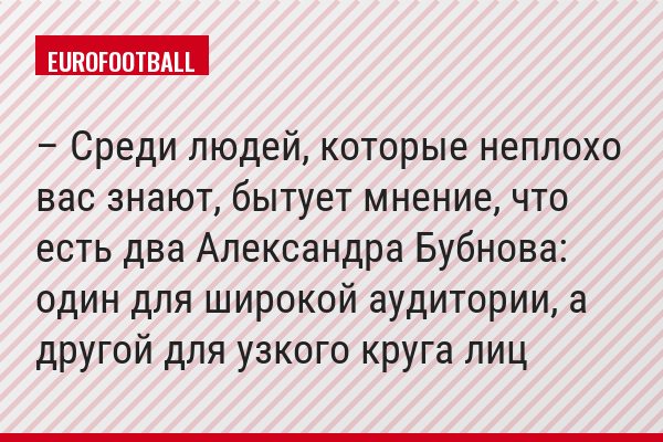 – Среди людей, которые неплохо вас знают, бытует мнение, что есть два Александра Бубнова: один для широкой аудитории, а другой для узкого круга лиц