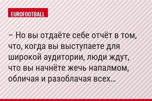 – Но вы отдаёте себе отчёт в том, что, когда вы выступаете для широкой аудитории, люди ждут, что вы начнёте жечь напалмом, обличая и разоблачая всех…
