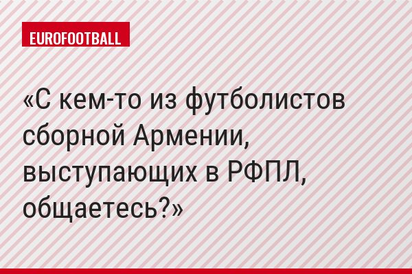 С кем-то из футболистов сборной Армении, выступающих в РФПЛ, общаетесь?