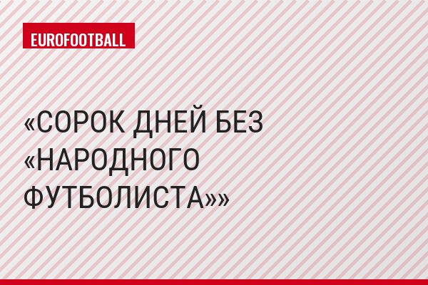СОРОК ДНЕЙ БЕЗ «НАРОДНОГО ФУТБОЛИСТА»