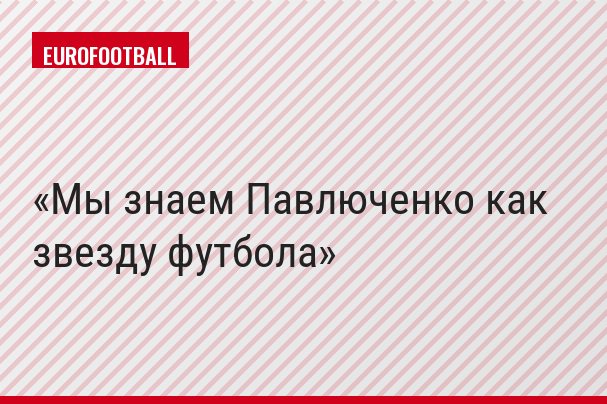 Мы знаем Павлюченко как звезду футбола