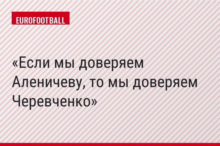 Если мы доверяем Аленичеву, то мы доверяем Черевченко