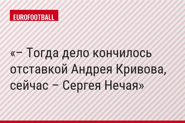 – Тогда дело кончилось отставкой Андрея Кривова, сейчас – Сергея Нечая