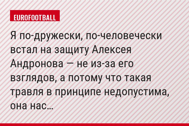 «Я по-дружески, по-человечески встал на защиту Алексея Андронова — не из-за его взглядов, а потому что такая травля в принципе недопустима, она нас…»
