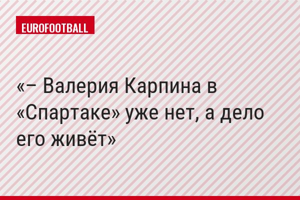 – Валерия Карпина в «Спартаке» уже нет, а дело его живёт