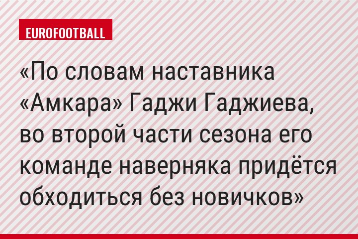 По словам наставника «Амкара» Гаджи Гаджиева, во второй части сезона его команде наверняка придётся обходиться без новичков