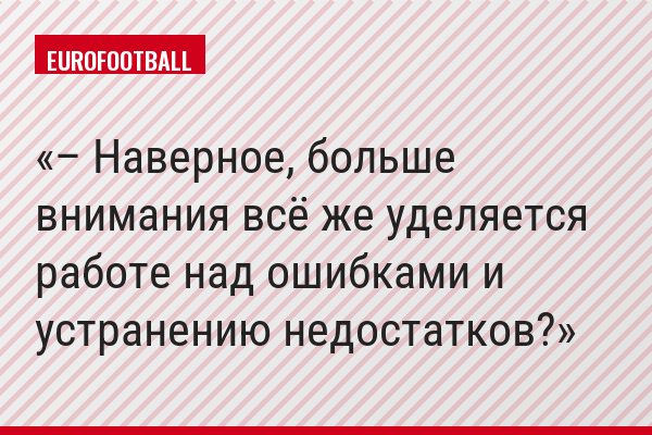 – Наверное, больше внимания всё же уделяется работе над ошибками и устранению недостатков?