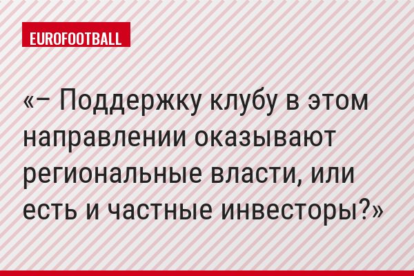 – Поддержку клубу в этом направлении оказывают региональные власти, или есть и частные инвесторы?