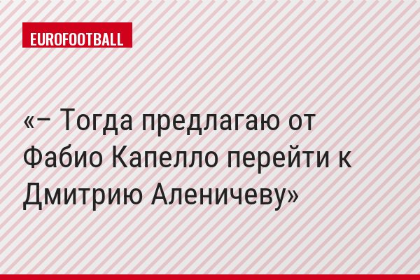– Тогда предлагаю от Фабио Капелло перейти к Дмитрию Аленичеву