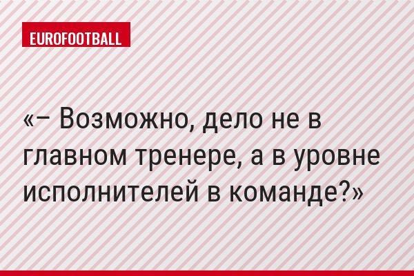 – Возможно, дело не в главном тренере, а в уровне исполнителей в команде?