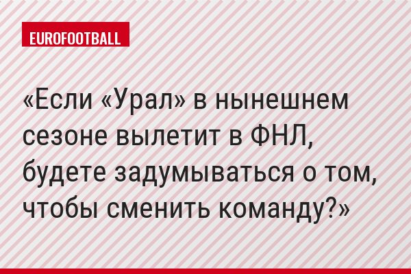 Если «Урал» в нынешнем сезоне вылетит в ФНЛ, будете задумываться о том, чтобы сменить команду?