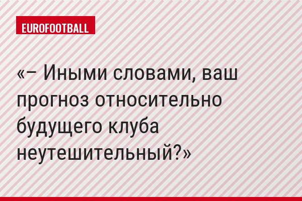 – Иными словами, ваш прогноз относительно будущего клуба неутешительный?