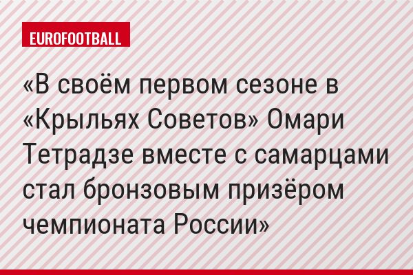 В своём первом сезоне в «Крыльях Советов» Омари Тетрадзе вместе с самарцами стал бронзовым призёром чемпионата России