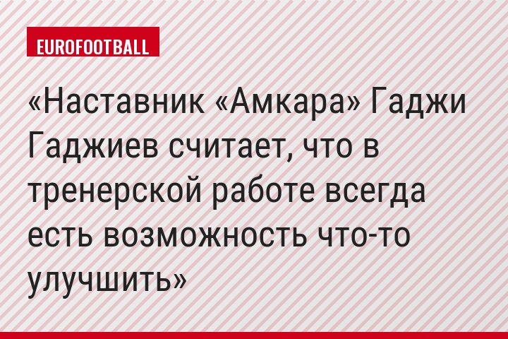 Наставник «Амкара» Гаджи Гаджиев считает, что в тренерской работе всегда есть возможность что-то улучшить