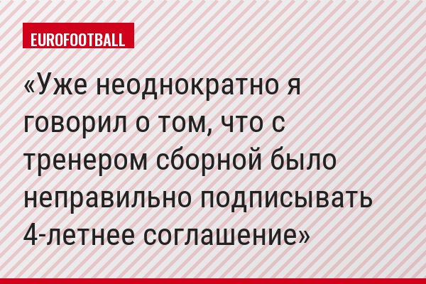 "Уже неоднократно я говорил о том, что с тренером сборной было неправильно подписывать 4-летнее соглашение"