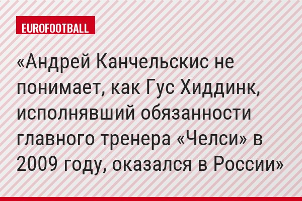 Андрей Канчельскис не понимает, как Гус Хиддинк, исполнявший обязанности главного тренера «Челси» в 2009 году, оказался в России