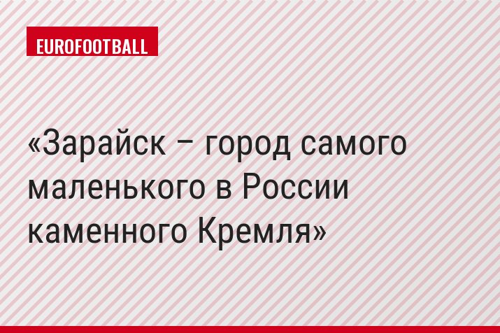 Зарайск – город самого маленького в России каменного Кремля