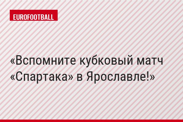 Вспомните кубковый матч «Спартака» в Ярославле!